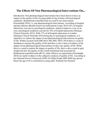 The Effects Of Non Pharmacological Interventions On...
Introduction: Non pharmacological interventions have been shown to have an
impact on the quality of life of young adults living at home with neurological
conditions. Randomised controlled trials are used to test interventions
(Greenhalgh 2014), i.e. non pharmacological interventions. According to hospital
episode statistics (Health Social Care Information Centre 2015) 42% of hospital
admissions were due to neurological conditions. Indeed London as a city on its
own, neurological conditions account for 10% of hospital admissions (Strategic
Clinical Networks 2015). With 17% of all hospital admissions in London
(Strategic Clinical Networks 2015) being due to neurological conditions, it is
imperative to explore the impact of non pharmacological interventions on quality
of life. Within research itself (DH 2014, DH 2005, NICE 2014) there is a lack of
standards to measure the quality of life and there is also a lack of evidence of the
impact of non pharmacological interventions on that very quality of life. While
there is a need to explore the impact on quality of life, there is also a need to gain
insight into how the quality of life is both manifested and accounted for.
Randomised controlled trails (RCT), while effective in experiments (Greenhalgh
2014) are useful evidence in this subjective analysis of quality of life. According to
the National Service Framework (NSF) for Older People (DH 2004) any person
below the age of 65 is considered a young adult. Similarly the National
 