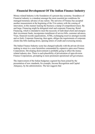 Financial Development Of The Indian Finance Industry
Money related Industry is the foundation of a present day economy. Soundness of
Financial industry is a standout amongst the most essential pre conditions for
managed monetary advance of any nation. The universe of Finance has accepted
another measurement at the beginning of the 21st century with the coming of
innovation, in this manner loaning the business a stamp of comprehensiveness. By
and large, Financing might be delegated retail and corporate Financing. Retail
Financing, which is intended to meet the necessity of individual client and energize
their investment funds, incorporates installment of service bills, customer advances,
Visas, financial records equalizations, ATMs, exchanging reserves amongst records
and so forth. Corporate financing, then again, obliges the requirements of corporate
clients like bills marking down, opening letters of credit and overseeing money.
The Indian Finance Industry scene has changed radically with the private division
making in street in a zone heretofore commanded by expansive open area Finance
Corporations. Developing disinvestment is probably going to affect the money
related industry also. There is each plausibility of privatization of open division
Finance Corporations, prompting to more prominent operational self governance.
The improvement of the Indian budgetary segment has been joined by the
presentation of new standards, for example, Income Recognition and Capital
Adequacy, by the administration. The last suggests that
 