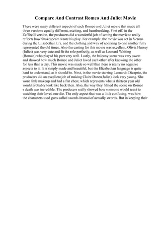 Compare And Contrast Romeo And Juliet Movie
There were many different aspects of each Romeo and Juliet movie that made all
three versions equally different, exciting, and heartbreaking. First off, in the
Zeffirelli version, the producers did a wonderful job of setting the movie to really
reflects how Shakespeare wrote his play. For example, the movie was set in Verona
during the Elizabethan Era, and the clothing and way of speaking to one another fully
represented the old times. Also the casting for this movie was excellent, Olivia Hussey
(Juliet) was very cute and fit the role perfectly, as well as Leonard Whiting
(Romeo) who played his part very well. Lastly, the balcony scene was very sweet
and showed how much Romeo and Juliet loved each other after knowing the other
for less than a day. This movie was made so well that there is really no negative
aspects to it. It is simply made and beautiful, but the Elizabethan language is quite
hard to understand, as it should be. Next, in the movie starring Leonardo Dicaprio, the
producers did an excellent job of making Claire Danes(Juliet) look very young. She
wore little makeup and had a flat chest, which represents what a thirteen year old
would probably look like back then. Also, the way they filmed the scene on Romeo
s death was incredible. The producers really showed how someone would react to
watching their loved one die. The only aspect that was a little confusing, was how
the characters used guns called swords instead of actually swords. But in keeping their
 