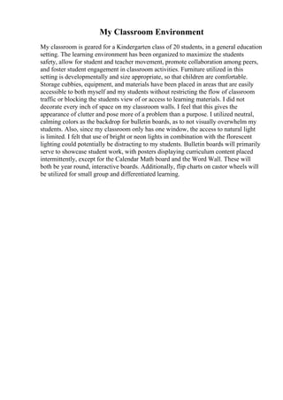 My Classroom Environment
My classroom is geared for a Kindergarten class of 20 students, in a general education
setting. The learning environment has been organized to maximize the students
safety, allow for student and teacher movement, promote collaboration among peers,
and foster student engagement in classroom activities. Furniture utilized in this
setting is developmentally and size appropriate, so that children are comfortable.
Storage cubbies, equipment, and materials have been placed in areas that are easily
accessible to both myself and my students without restricting the flow of classroom
traffic or blocking the students view of or access to learning materials. I did not
decorate every inch of space on my classroom walls. I feel that this gives the
appearance of clutter and pose more of a problem than a purpose. I utilized neutral,
calming colors as the backdrop for bulletin boards, as to not visually overwhelm my
students. Also, since my classroom only has one window, the access to natural light
is limited. I felt that use of bright or neon lights in combination with the florescent
lighting could potentially be distracting to my students. Bulletin boards will primarily
serve to showcase student work, with posters displaying curriculum content placed
intermittently, except for the Calendar Math board and the Word Wall. These will
both be year round, interactive boards. Additionally, flip charts on castor wheels will
be utilized for small group and differentiated learning.
 