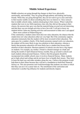 Middle School Experience
Middle schoolers are going through big changes in their lives, physically,
emotionally, and mentally. They are going through puberty and making and losing
friends. While they are going through this, they do not want to go to class and listen
to their teacher ramble on about something they have no interest in. I have noticed
that in middle schools today, students dread going to their classes. When I asked the
students that were in my field experience class why they did not like going to their
classes, the answers they gave was that the material being covered was not interesting
and that there was not enough activities to have fun with. I will get to know my
students before I plan any learning activities and assessment to make sure I can appeal
... Show more content on Helpwriting.net ...
If the community a student comes from does not value education, the chances that the
student does not value education either are very high. But if the community supports
education immensely then the student will be more invested in their education. The
same goes for a student s family. If the family promotes manual work over education,
the student will be more likely to pay less attention to their education, whereas a
family that promotes education will most likely have a student that focuses their
attention on their education. Business partners of schools can also have a big impact
on students. For example, my mother s friend is a branch manager at a bank and
during the month of April (financial literacy month), they go around to schools and
teach students about personal finances. I believe that this program should be
incorporated into middle schools since it involves financial literacy. Many students
get to high school and college and do not know how to handle their money. They have
to learn the hard way and make mistakes along the way. I believe this program would
help them in their future because they will have a foundation to build their financial
literacy on. This also promotes real world knowledge that students can relate to which
then they can use it in a career later on. The enrichment of the curriculum and
instruction is another big influence for students and directly impacts
 