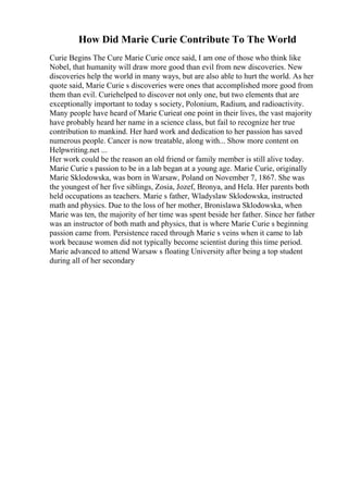 How Did Marie Curie Contribute To The World
Curie Begins The Cure Marie Curie once said, I am one of those who think like
Nobel, that humanity will draw more good than evil from new discoveries. New
discoveries help the world in many ways, but are also able to hurt the world. As her
quote said, Marie Curie s discoveries were ones that accomplished more good from
them than evil. Curiehelped to discover not only one, but two elements that are
exceptionally important to today s society, Polonium, Radium, and radioactivity.
Many people have heard of Marie Curieat one point in their lives, the vast majority
have probably heard her name in a science class, but fail to recognize her true
contribution to mankind. Her hard work and dedication to her passion has saved
numerous people. Cancer is now treatable, along with... Show more content on
Helpwriting.net ...
Her work could be the reason an old friend or family member is still alive today.
Marie Curie s passion to be in a lab began at a young age. Marie Curie, originally
Marie Sklodowska, was born in Warsaw, Poland on November 7, 1867. She was
the youngest of her five siblings, Zosia, Jozef, Bronya, and Hela. Her parents both
held occupations as teachers. Marie s father, Wladyslaw Sklodowska, instructed
math and physics. Due to the loss of her mother, Bronislawa Sklodowska, when
Marie was ten, the majority of her time was spent beside her father. Since her father
was an instructor of both math and physics, that is where Marie Curie s beginning
passion came from. Persistence raced through Marie s veins when it came to lab
work because women did not typically become scientist during this time period.
Marie advanced to attend Warsaw s floating University after being a top student
during all of her secondary
 