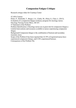 Compassion Fatigue Critique
Research critique slides for Courtney Center
#2 APA Citation
Potter, P., Deshields, T., Berger, J.A., Clarke, M., Olsen, S., Chen, L. (2013).
Evaluation of a compassion fatigue resiliency program for oncology nurses.
Oncology Nursing Forum 40(2), 180 187.
#3 Statement of the Problem
Problem Identification o Oncology nurses are at great risk for compassion fatigue o
Limited interventions and resources available to nurses experiencing compassion
fatigue.
Background Compassion fatigue is the combination of burnout and secondary
traumatic stress.
Scope of the Problem It has been reported that 16 39% of registered nurses have
experienced compassion fatique, and 8 38% experienced burnout.
Consequences of the Problem The
 