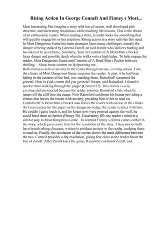 Rising Action In George Connell And Finney s Most...
Most Interesting Plot Imagine a story with lots of action, well developed plot
structure, and interesting resolutions while teaching life lessons. This is the dream
of an enthusiastic reader. When reading a story, a reader looks for something that
will quickly engage his or her attention. Rising action in a story satisfies this need.
In Most Dangerous Game the main character faces many challenges, namely the
danger of being stalked by General Zaroff, an avid hunter who idolizes hunting and
has taken it to an extreme. Similarly, Tom in Contents of A Dead Man s Pocket
faces danger and possible death when he walks onto a high ledge. To help engage the
reader, Most Dangerous Game and Contents of A Dead Man s Pocket both use
thrilling,... Show more content on Helpwriting.net ...
Both climaxes deliver anxiety to the reader through intense, exciting action. First,
the climax of Most Dangerous Game surprises the reader. A man, who had been
hiding in the curtains of the bed, was standing there. Rainsford! screamed the
general. How in God s name did you get here? Swam, said Rainsford. I found it
quicker than walking through the jungle (Connell 52). This climax is very
exciting and unexpected because the reader assumes Rainsford s fate when he
jumps off the cliff into the ocean. Now Rainsford confronts his hunter providing a
climax that leaves the reader with anxiety, prodding him or her to read on.
Contents Of A Dead Man s Pocket also leaves the reader with unease at the climax.
As Tom reaches for the paper on the dangerous ledge, the reader reaches with him.
He couldn t quite touch it, and his knees now were pressed against the wall; he
could bend them no farther (Finney 30). Uncertainty fills the reader s mind in a
similar way to Most Dangerous Game . In contrast Finney s climax comes earlier in
the story, which gives more time for the resolution of the story. These stories both
have breath taking climaxes, written to produce anxiety in the reader, nudging them
to read on. Finally, the resolution of the stories shows the main difference between
the two. Connell provides a dry resolution, giving few clues to the reader about the
fate of Zaroff. After Zaroff loses the game, Rainsford confronts Zaroff, and
 