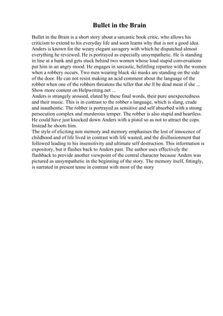Bullet in the Brain
Bullet in the Brain is a short story about a sarcastic book critic, who allows his
criticism to extend to his everyday life and soon learns why that is not a good idea.
Anders is known for the weary elegant savagery with which he dispatched almost
everything he reviewed. He is portrayed as especially unsympathetic. He is standing
in line at a bank and gets stuck behind two women whose loud stupid conversations
put him in an angry mood. He engages in sarcastic, belittling repartee with the women
when a robbery occurs. Two men wearing black ski masks are standing on the side
of the door. He can not resist making an acid comment about the language of the
robber when one of the robbers threatens the teller that she ll be dead meat if she ...
Show more content on Helpwriting.net ...
Anders is strangely aroused, elated by these final words, their pure unexpectedness
and their music. This is in contrast to the robber s language, which is slang, crude
and inauthentic. The robber is portrayed as sensitive and self absorbed with a strong
persecution complex and murderous temper. The robber is also stupid and heartless.
He could have just knocked down Anders with a pistol so as not to attract the cops.
Instead he shoots him.
The style of eliciting non memory and memory emphasises the lost of innocence of
childhood and of life lived in contrast with life wasted, and the disillusionment that
followed leading to his insensitivity and ultimate self destruction. This information is
expository, but it flashes back to Anders past. The author uses effectively the
flashback to provide another viewpoint of the central character because Anders was
pictured as unsympathetic in the beginning of the story. The memory itself, fittingly,
is narrated in present tense in contrast with most of the story
 