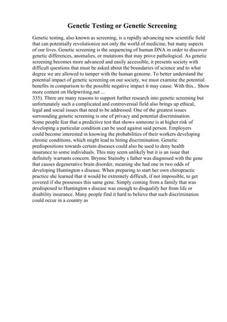 Genetic Testing or Genetic Screening
Genetic testing, also known as screening, is a rapidly advancing new scientific field
that can potentially revolutionize not only the world of medicine, but many aspects
of our lives. Genetic screening is the sequencing of human DNA in order to discover
genetic differences, anomalies, or mutations that may prove pathological. As genetic
screening becomes more advanced and easily accessible, it presents society with
difficult questions that must be asked about the boundaries of science and to what
degree we are allowed to tamper with the human genome. To better understand the
potential impact of genetic screening on our society, we must examine the potential
benefits in comparison to the possible negative impact it may cause. With this... Show
more content on Helpwriting.net ...
335). There are many reasons to support further research into genetic screening but
unfortunately such a complicated and controversial field also brings up ethical,
legal and social issues that need to be addressed. One of the greatest issues
surrounding genetic screening is one of privacy and potential discrimination.
Some people fear that a predictive test that shows someone is at higher risk of
developing a particular condition can be used against said person. Employers
could become interested in knowing the probabilities of their workers developing
chronic conditions, which might lead to hiring discrimination. Genetic
predispositions towards certain diseases could also be used to deny health
insurance to some individuals. This may seem unlikely but it is an issue that
definitely warrants concern. Brynne Stainsby s father was diagnosed with the gene
that causes degenerative brain disorder, meaning she had one in two odds of
developing Huntington s disease. When preparing to start her own chiropractic
practice she learned that it would be extremely difficult, if not impossible, to get
covered if she possesses this same gene. Simply coming from a family that was
predisposed to Huntington s disease was enough to disqualify her from life or
disability insurance. Many people find it hard to believe that such discrimination
could occur in a country as
 