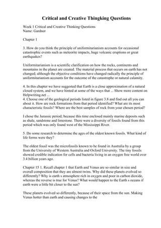 Critical and Creative Thingking Questions
Week 1 Critical and Creative Thinking Questions
Name: Gardner
Chapter 1
3. How do you think the principle of uniformitarianism accounts for occasional
catastrophic events such as meteorite impacts, huge volcanic eruptions or great
earthquakes?
Uniformitarianism is a scientific clarification on how the rocks, continents and
mountains in the planet are created. The material process that occurs on earth has not
changed; although the objective conditions have changed radically the principle of
uniformitarianism accounts for the outcome of the catastrophe or natural calamity.
4. In this chapter we have suggested that Earth is a close approximation of a natural
closed system, and we have hinted at some of the ways that ... Show more content on
Helpwriting.net ...
4. Choose one of the geological periods listed in figure 3.8 and find out all you can
about it. How are rock formations from that period identified? What are its most
characteristic fossils? Where are the best samples of rock from your chosen period?
I chose the Jurassic period; because this time enclosed mainly marine deposits such
as shale, sandstone and limestone. There were a diversity of fossils found from this
period which was only found west of the Mississippi River.
5. Do some research to determine the ages of the oldest known fossils. What kind of
life forms were they?
The oldest fossil was the microfossils known to be found in Australia by a group
from the University of Western Australia and Oxford University. The tiny fossils
showed credible indication for cells and bacteria living in an oxygen free world over
3.4 billion years ago.
Chapter 15 1. Recall chapter 1 that Earth and Venus are so similar in size and
overall composition that they are almost twins. Why did these planets evolved so
differently? Why is earth s atmosphere rich in oxygen and poor in carbon dioxide,
whereas the reverse is true for Venus? What would happen to the Earth s oceans if
earth were a little bit closer to the sun?
These planets evolved so differently, because of their space from the sun. Making
Venus hotter than earth and causing changes to the
 