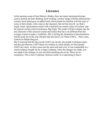 Literature
In the opening scene of Jane Martin s Rodeo, there are many stereotypical props
used to portray the beer drinking, hard working, cowboy image with the characteristic
country music playing as an added touch. Most people are familiar with this type of
scene in their minds, with a man as the character, but not this time В– we find a
tough, smart, opinionated woman with a distinctively country name of Lurlene, and
the typical cowboy kind of nickname, Big Eight. The reader will dive deeper into the
true character of this unusual woman and realize that she is no different from the
average woman in today s workforce. She is feeling the frustration of discrimination
and the push out of the only lifestyle that she knows, by Them (1667).... Show more
content on Helpwriting.net ...
She is noticing that the big crowds (1667) are mostly city people in designer jeans
and day glo Stetsons, (1667) there ain t hardly no ranch people, no farm people
(1667) any more. As they came into the sport and took over, it was comparable to a
small company bought out by a larger company. Once the changes are made, you
can adapt to the changes or you can find something else to do. There are no
exceptions. This is how Corporate America works. It is interesting to hear a
 