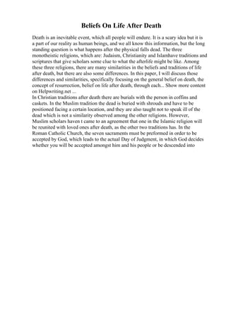 Beliefs On Life After Death
Death is an inevitable event, which all people will endure. It is a scary idea but it is
a part of our reality as human beings, and we all know this information, but the long
standing question is what happens after the physical falls dead. The three
monotheistic religions, which are: Judaism, Christianity and Islamhave traditions and
scriptures that give scholars some clue to what the afterlife might be like. Among
these three religions, there are many similarities in the beliefs and traditions of life
after death, but there are also some differences. In this paper, I will discuss those
differences and similarities, specifically focusing on the general belief on death, the
concept of resurrection, belief on life after death, through each... Show more content
on Helpwriting.net ...
In Christian traditions after death there are burials with the person in coffins and
caskets. In the Muslim tradition the dead is buried with shrouds and have to be
positioned facing a certain location, and they are also taught not to speak ill of the
dead which is not a similarity observed among the other religions. However,
Muslim scholars haven t came to an agreement that one in the Islamic religion will
be reunited with loved ones after death, as the other two traditions has. In the
Roman Catholic Church, the seven sacraments must be preformed in order to be
accepted by God, which leads to the actual Day of Judgment, in which God decides
whether you will be accepted amongst him and his people or be descended into
 