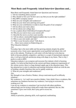 Most Basic and Frequently Asked Interview Questions and...
Most Basic and Frequently Asked Interview Questions and Answers
1. Tell me something about yourself
2. Why should we hire you? Or how can u say that you are the right candidate?
3. Why BPO/ (company name)?
4. What are your strengths and weaknesses?
5. What are your short term and long term goals?
6. What are your contributions in order to meet the goals of our company?
7. Tell me about your native place.
8. Tell me about your college days.
9. Can u explain about Child labour/Corruption/Poverty?
10. Why do you want to leave your current job?
11. Describe the movie you have seen recently.
12. Tell me about a memorable/happiest/saddest day in your life.
13. Who is your role model, and why?
14. What is your favourite colour? Talk about it.
15. ... Show more content on Helpwriting.net ...
Why Education Industry?
Ans:
Nowadays bpo is the most stable and fast growing industry despite the global
economic crisis. Great career opportunities await qualified individuals who will
join in this industry. Working in a call center will also help me to develop my
skills to become globally competitive. and there is a scope of international exposure
also, it will give total job satisfaction along with shape to my future. That is why I
prefer to work in BPO.
Education industry is an evergreen and recession free industry which is booming
rapidly. It is believed that based on the current and future manpower requirements of
the various sectors; there is a huge demand supply gap in the education space. This
has attracted me to enter in education and training institutions which are with the aim
of building valuable franchises that can be rapidly scaled up.
4. What are your strengths and weaknesses?
Ans:
My Strength is I am a Positive Thinker, Always motivated myself in difficulty
situations ,
My weakness is : As I said I am a positive thinker, I don t think I have a weakness, But
sometimes my frankness becomes my weakness, I am trying to overcome by
working on it. Or
I can say my weakness is sometimes I get involved with others problems
unknowingly just for trying to help and to make them optimistic like me. But
sometimes it gave sour result, then I pray god to excuse me.
Or
Strengths
Ability to prioritize, planning skills, well organized, multitasking
 