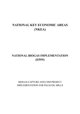 NATIONAL KEY ECONOMIC AREAS
           (NKEA)




NATIONAL BIOGAS IMPLEMENTATION
             (EPP5)




   BIOGAS CAPTURE AND CDM PROJECT
  IMPLEMENTATION FOR PALM OIL MILLS
 