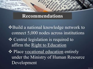Build a national knowledge network to
connect 5,000 nodes across institutions
 Central legislation is required to
affirm the Right to Education
 Place vocational education entirely
under the Ministry of Human Resource
Development
Recommendations
 