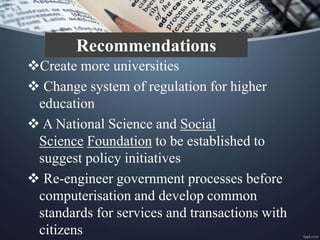 Create more universities
 Change system of regulation for higher
education
 A National Science and Social
Science Foundation to be established to
suggest policy initiatives
 Re-engineer government processes before
computerisation and develop common
standards for services and transactions with
citizens
Recommendations
 
