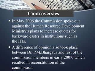  In May 2006 the Commission spoke out
against the Human Resource Development
Ministry's plans to increase quotas for
backward castes in institutions such as
the IITs.
 A difference of opinion also took place
between Dr. P.M.Bhargava and rest of the
commission members in early 2007, which
resulted in reconstitution of the
commission.
Controversies
 