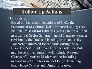  Libraries
Based on the recommendations of NKC, the
Department of Culture (DoC) proposed setting up a
National Mission for Libraries (NML) in the XI Plan
as a Central Sector Scheme. The EFC memo is under
revision by the DoC and is being restricted to Rs.
180 crore earmarked for the same during the XI
Plan. The NML will cover libraries under the DoC
and the activities under it will include: National
Census of Libraries; Modernisation including
networking of Libraries under DoC; establishing
Knowledge Centres and Digital Libraries.
Follow Up Actions
 