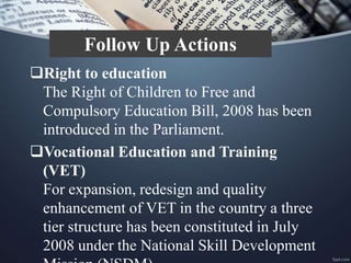 Right to education
The Right of Children to Free and
Compulsory Education Bill, 2008 has been
introduced in the Parliament.
Vocational Education and Training
(VET)
For expansion, redesign and quality
enhancement of VET in the country a three
tier structure has been constituted in July
2008 under the National Skill Development
Follow Up Actions
 