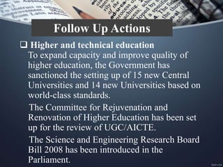  Higher and technical education
To expand capacity and improve quality of
higher education, the Government has
sanctioned the setting up of 15 new Central
Universities and 14 new Universities based on
world-class standards.
The Committee for Rejuvenation and
Renovation of Higher Education has been set
up for the review of UGC/AICTE.
The Science and Engineering Research Board
Bill 2008 has been introduced in the
Parliament.
Follow Up Actions
 