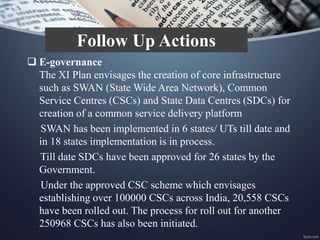  E-governance
The XI Plan envisages the creation of core infrastructure
such as SWAN (State Wide Area Network), Common
Service Centres (CSCs) and State Data Centres (SDCs) for
creation of a common service delivery platform
SWAN has been implemented in 6 states/ UTs till date and
in 18 states implementation is in process.
Till date SDCs have been approved for 26 states by the
Government.
Under the approved CSC scheme which envisages
establishing over 100000 CSCs across India, 20,558 CSCs
have been rolled out. The process for roll out for another
250968 CSCs has also been initiated.
Follow Up Actions
 