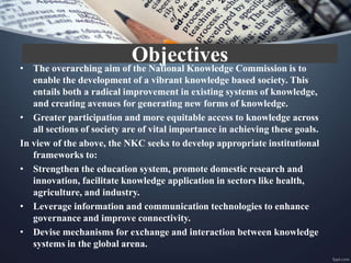 • The overarching aim of the National Knowledge Commission is to
enable the development of a vibrant knowledge based society. This
entails both a radical improvement in existing systems of knowledge,
and creating avenues for generating new forms of knowledge.
• Greater participation and more equitable access to knowledge across
all sections of society are of vital importance in achieving these goals.
In view of the above, the NKC seeks to develop appropriate institutional
frameworks to:
• Strengthen the education system, promote domestic research and
innovation, facilitate knowledge application in sectors like health,
agriculture, and industry.
• Leverage information and communication technologies to enhance
governance and improve connectivity.
• Devise mechanisms for exchange and interaction between knowledge
systems in the global arena.
Objectives
 