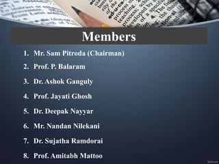 Members
1. Mr. Sam Pitroda (Chairman)
2. Prof. P. Balaram
3. Dr. Ashok Ganguly
4. Prof. Jayati Ghosh
5. Dr. Deepak Nayyar
6. Mr. Nandan Nilekani
7. Dr. Sujatha Ramdorai
8. Prof. Amitabh Mattoo
 