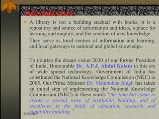 3/28/2023
Introduction
 A library is not a building stacked with books, it is a
repository and source of information and ideas, a place for
learning and enquiry, and the creation of new knowledge.
They serve as local centres of information and learning,
and local gateways to national and global knowledge.
To nourish the dream vision 2020 of our former President
of India, Honourable Dr. A.P.J. Abdul Kalam in this era
of wide spread technology, Government of India has
constituted the National Knowledge Commission (NKC) in
2005. Our Prime Minister Dr. Manmohan Singh has taken
an initial step of implementing the National Knowledge
Commission (NKC) in these words “the time has come to
create a second wave of institution building, and of
excellence in the fields of education, research and
capability building.”
 