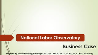 Business Case
National Labor Observatory
Prepared By Mousa Bawadi ((IT Manager ,MA ,PMP , PMOC, MCSE , CCNA ,ITIL, CCNSP, Associate)
 