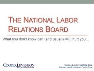 THE NATIONAL LABOR
RELATIONS BOARD
What you don’t know can (and usually will) hurt you…
RUSSELL L. LICHTENSTEIN, ESQ.
Chairman, Labor & Employment Practice Group
 