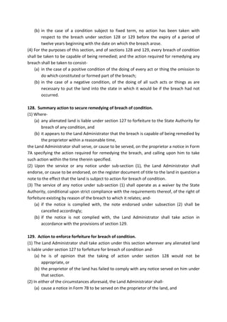 (b) in the case of a condition subject to fixed term, no action has been taken with
respect to the breach under section 128 or 129 before the expiry of a period of
twelve years beginning with the date on which the breach arose.
(4) For the purposes of this section, and of sections 128 and 129, every breach of condition
shall be taken to be capable of being remedied; and the action required for remedying any
breach shall be taken to consist-
(a) in the case of a positive condition of the doing of every act or thing the omission to
do which constituted or formed part of the breach;
(b) in the case of a negative condition, of the doing of all such acts or things as are
necessary to put the land into the state in which it would be if the breach had not
occurred.
128. Summary action to secure remedying of breach of condition.
(1) Where-
(a) any alienated land is liable under section 127 to forfeiture to the State Authority for
breach of any condition, and
(b) it appears to the Land Administrator that the breach is capable of being remedied by
the proprietor within a reasonable time,
the Land Administrator shall serve, or cause to be served, on the proprietor a notice in Form
7A specifying the action required for remedying the breach, and calling upon him to take
such action within the time therein specified.
(2) Upon the service or any notice under sub-section (1), the Land Administrator shall
endorse, or cause to be endorsed, on the register document of title to the land in question a
note to the effect that the land is subject to action for breach of condition.
(3) The service of any notice under sub-section (1) shall operate as a waiver by the State
Authority, conditional upon strict compliance with the requirements thereof, of the right of
forfeiture existing by reason of the breach to which it relates; and-
(a) if the notice is complied with, the note endorsed under subsection (2) shall be
cancelled accordingly;
(b) if the notice is not complied with, the Land Administrator shall take action in
accordance with the provisions of section 129.
129. Action to enforce forfeiture for breach of condition.
(1) The Land Administrator shall take action under this section wherever any alienated land
is liable under section 127 to forfeiture for breach of condition and-
(a) he is of opinion that the taking of action under section 128 would not be
appropriate, or
(b) the proprietor of the land has failed to comply with any notice served on him under
that section.
(2) In either of the circumstances aforesaid, the Land Administrator shall-
(a) cause a notice in Form 7B to be served on the proprietor of the land, and
 
