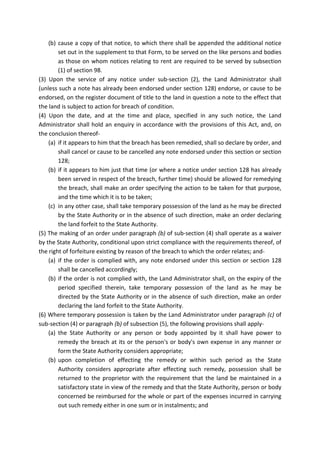 (b) cause a copy of that notice, to which there shall be appended the additional notice
set out in the supplement to that Form, to be served on the like persons and bodies
as those on whom notices relating to rent are required to be served by subsection
(1) of section 98.
(3) Upon the service of any notice under sub-section (2), the Land Administrator shall
(unless such a note has already been endorsed under section 128) endorse, or cause to be
endorsed, on the register document of title to the land in question a note to the effect that
the land is subject to action for breach of condition.
(4) Upon the date, and at the time and place, specified in any such notice, the Land
Administrator shall hold an enquiry in accordance with the provisions of this Act, and, on
the conclusion thereof-
(a) if it appears to him that the breach has been remedied, shall so declare by order, and
shall cancel or cause to be cancelled any note endorsed under this section or section
128;
(b) if it appears to him just that time (or where a notice under section 128 has already
been served in respect of the breach, further time) should be allowed for remedying
the breach, shall make an order specifying the action to be taken for that purpose,
and the time which it is to be taken;
(c) in any other case, shall take temporary possession of the land as he may be directed
by the State Authority or in the absence of such direction, make an order declaring
the land forfeit to the State Authority.
(5) The making of an order under paragraph (b) of sub-section (4) shall operate as a waiver
by the State Authority, conditional upon strict compliance with the requirements thereof, of
the right of forfeiture existing by reason of the breach to which the order relates; and-
(a) if the order is complied with, any note endorsed under this section or section 128
shall be cancelled accordingly;
(b) if the order is not complied with, the Land Administrator shall, on the expiry of the
period specified therein, take temporary possession of the land as he may be
directed by the State Authority or in the absence of such direction, make an order
declaring the land forfeit to the State Authority.
(6) Where temporary possession is taken by the Land Administrator under paragraph (c) of
sub-section (4) or paragraph (b) of subsection (5), the following provisions shall apply-
(a) the State Authority or any person or body appointed by it shall have power to
remedy the breach at its or the person's or body's own expense in any manner or
form the State Authority considers appropriate;
(b) upon completion of effecting the remedy or within such period as the State
Authority considers appropriate after effecting such remedy, possession shall be
returned to the proprietor with the requirement that the land be maintained in a
satisfactory state in view of the remedy and that the State Authority, person or body
concerned be reimbursed for the whole or part of the expenses incurred in carrying
out such remedy either in one sum or in instalments; and
 