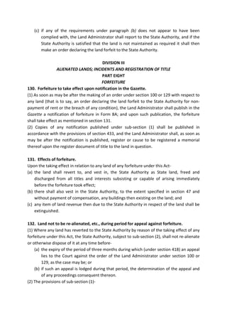 (c) if any of the requirements under paragraph (b) does not appear to have been
complied with, the Land Administrator shall report to the State Authority, and if the
State Authority is satisfied that the land is not maintained as required it shall then
make an order declaring the land forfeit to the State Authority.
DIVISION III
ALIENATED LANDS; INCIDENTS AND REGISTRATION OF TITLE
PART EIGHT
FORFEITURE
130. Forfeiture to take effect upon notification in the Gazette.
(1) As soon as may be after the making of an order under section 100 or 129 with respect to
any land (that is to say, an order declaring the land forfeit to the State Authority for non-
payment of rent or the breach of any condition), the Land Administrator shall publish in the
Gazette a notification of forfeiture in Form 8A; and upon such publication, the forfeiture
shall take effect as mentioned in section 131.
(2) Copies of any notification published under sub-section (1) shall be published in
accordance with the provisions of section 433, and the Land Administrator shall, as soon as
may be after the notification is published, register or cause to be registered a memorial
thereof upon the register document of title to the land in question.
131. Effects of forfeiture.
Upon the taking effect in relation to any land of any forfeiture under this Act-
(a) the land shall revert to, and vest in, the State Authority as State land, freed and
discharged from all titles and interests subsisting or capable of arising immediately
before the forfeiture took effect;
(b) there shall also vest in the State Authority, to the extent specified in section 47 and
without payment of compensation, any buildings then existing on the land; and
(c) any item of land revenue then due to the State Authority in respect of the land shall be
extinguished.
132. Land not to be re-alienated, etc., during period for appeal against forfeiture.
(1) Where any land has reverted to the State Authority by reason of the taking effect of any
forfeiture under this Act, the State Authority, subject to sub-section (2), shall not re-alienate
or otherwise dispose of it at any time before-
(a) the expiry of the period of three months during which (under section 418) an appeal
lies to the Court against the order of the Land Administrator under section 100 or
129, as the case may be; or
(b) if such an appeal is lodged during that period, the determination of the appeal and
of any proceedings consequent thereon.
(2) The provisions of sub-section (1)-
 