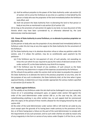 (a) shall be without prejudice to the power of the State Authority under sub-section (2)
of section 133 to annul the forfeiture at any time on a petition in that behalf by the
person or body who was the proprietor of the land immediately before the forfeiture
took effect; and
(b) shall not prevent the State Authority from re-alienating the land to that person or
body at any time as mentioned in sub-section (3) of section 133.
(3) So long as the provisions of sub-section (1) apply to any land, no issue document of title
thereto which may have been surrendered to, or otherwise obtained by, the Land
Administrator shall be destroyed.
133. Power of State Authority to annul forfeiture, or re-alienate to previous proprietor on
new terms, etc.
(1) Any person or body who was the proprietor of any alienated land immediately before its
forfeiture under this Act may at any time apply to the State Authority for the annulment of
the forfeiture.
(2) The State Authority may in its absolute discretion refuse or allow any petition under this
section, and, if it allows the petition, may do so conditionally upon payment by the
petitioner-
(a) if the forfeiture was for non-payment of rent, of such penalty, not exceeding six
times the sum which he was required to pay by the notice of demand served on him
under section 97, as the State Authority may think fit to impose;
(b) if the forfeiture was for breach of any condition, of such amount as the State
Authority may determine in respect of the expenses occasioned by the forfeiture.
(3) The refusal of any petition under this section shall not be taken to prejudice the power of
the State Authority to re-alienate the land to the previous proprietor at any time, and, for
the purposes of any such re-alienation, the State Authority shall, at the time when it gives
approval thereto, re-determine as it may consider appropriate the various matters specified
in sub-section (2) of section 79.
134. Appeals against forfeiture.
(1) The validity of any forfeiture under this Act shall not be challenged in any court except by
means of, or in proceedings consequent upon, an appeal under section 418 against the
order of the Land Administrator under section 100 or, as the case may be, 129; and,
notwithstanding anything in any other written law, no such appeal shall be commenced
after the expiry of the period of three months allowed for the bringing thereof by the said
section 418.
(2) No order of the Land Administrator under section 100 or 129 shall be set aside by any
court except upon the grounds of its having been made contrary to the provisions of this
Act, or of there having been a failure on the part of the Land Administrator to comply with
the requirements of any such provision; and no such order shall be set aside by reason only
of any irregularity in the form or service of any notice under Chapter 2 of Part Six or, as the
 