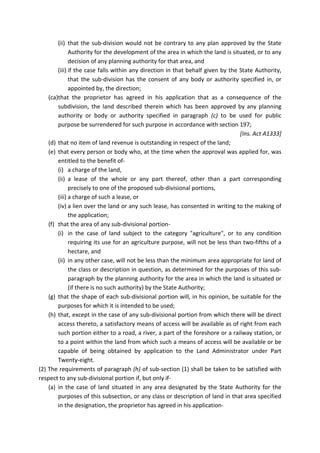 (ii) that the sub-division would not be contrary to any plan approved by the State
Authority for the development of the area in which the land is situated, or to any
decision of any planning authority for that area, and
(iii) if the case falls within any direction in that behalf given by the State Authority,
that the sub-division has the consent of any body or authority specified in, or
appointed by, the direction;
(ca)that the proprietor has agreed in his application that as a consequence of the
subdivision, the land described therein which has been approved by any planning
authority or body or authority specified in paragraph (c) to be used for public
purpose be surrendered for such purpose in accordance with section 197;
[Ins. Act A1333]
(d) that no item of land revenue is outstanding in respect of the land;
(e) that every person or body who, at the time when the approval was applied for, was
entitled to the benefit of-
(i) a charge of the land,
(ii) a lease of the whole or any part thereof, other than a part corresponding
precisely to one of the proposed sub-divisional portions,
(iii) a charge of such a lease, or
(iv) a lien over the land or any such lease, has consented in writing to the making of
the application;
(f) that the area of any sub-divisional portion-
(i) in the case of land subject to the category "agriculture", or to any condition
requiring its use for an agriculture purpose, will not be less than two-fifths of a
hectare, and
(ii) in any other case, will not be less than the minimum area appropriate for land of
the class or description in question, as determined for the purposes of this sub-
paragraph by the planning authority for the area in which the land is situated or
(if there is no such authority) by the State Authority;
(g) that the shape of each sub-divisional portion will, in his opinion, be suitable for the
purposes for which it is intended to be used;
(h) that, except in the case of any sub-divisional portion from which there will be direct
access thereto, a satisfactory means of access will be available as of right from each
such portion either to a road, a river, a part of the foreshore or a railway station, or
to a point within the land from which such a means of access will be available or be
capable of being obtained by application to the Land Administrator under Part
Twenty-eight.
(2) The requirements of paragraph (h) of sub-section (1) shall be taken to be satisfied with
respect to any sub-divisional portion if, but only if-
(a) in the case of land situated in any area designated by the State Authority for the
purposes of this subsection, or any class or description of land in that area specified
in the designation, the proprietor has agreed in his application-
 