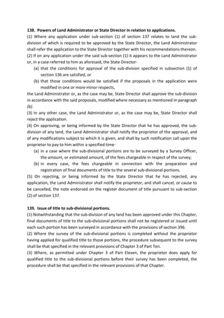 138. Powers of Land Administrator or State Director in relation to applications.
(1) Where any application under sub-section (1) of section 137 relates to land the sub-
division of which is required to be approved by the State Director, the Land Administrator
shall refer the application to the State Director together with his recommendations thereon.
(2) If on any application under the said sub-section (1) it appears to the Land Administrator
or, in a case referred to him as aforesaid, the State Director-
(a) that the conditions for approval of the sub-division specified in subsection (1) of
section 136 are satisfied, or
(b) that those conditions would be satisfied if the proposals in the application were
modified in one or more minor respects,
the Land Administrator or, as the case may be, State Director shall approve the sub-division
in accordance with the said proposals, modified where necessary as mentioned in paragraph
(b).
(3) In any other case, the Land Administrator or, as the case may be, State Director shall
reject the application.
(4) On approving, or being informed by the State Director that he has approved, the sub-
division of any land, the Land Administrator shall notify the proprietor of the approval, and
of any modifications subject to which it is given, and shall by such notification call upon the
proprietor to pay to him within a specified time-
(a) in a case where the sub-divisional portions are to be surveyed by a Survey Officer,
the amount, or estimated amount, of the fees chargeable in respect of the survey;
(b) in every case, the fees chargeable in connection with the preparation and
registration of final documents of title to the several sub-divisional portions.
(5) On rejecting, or being informed by the State Director that he has rejected, any
application, the Land Administrator shall notify the proprietor, and shall cancel, or cause to
be cancelled, the note endorsed on the register document of title pursuant to sub-section
(2) of section 137.
139. Issue of title to sub-divisional portions.
(1) Notwithstanding that the sub-division of any land has been approved under this Chapter,
final documents of title to the sub-divisional portions shall not be registered or issued until
each such portion has been surveyed in accordance with the provisions of section 396.
(2) Where the survey of the sub-divisional portions is completed without the proprietor
having applied for qualified title to those portions, the procedure subsequent to the survey
shall be that specified in the relevant provisions of Chapter 3 of Part Ten.
(3) Where, as permitted under Chapter 3 of Part Eleven, the proprietor does apply for
qualified title to the sub-divisional portions before their survey has been completed, the
procedure shall be that specified in the relevant provisions of that Chapter.
 