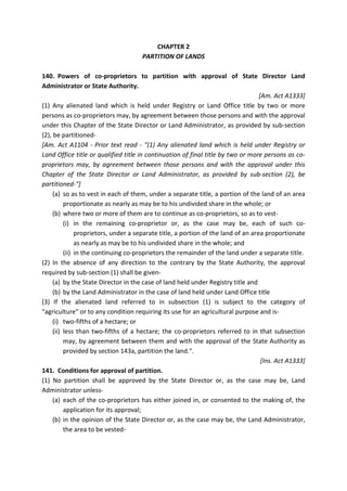 CHAPTER 2
PARTITION OF LANDS
140. Powers of co-proprietors to partition with approval of State Director Land
Administrator or State Authority.
[Am. Act A1333]
(1) Any alienated land which is held under Registry or Land Office title by two or more
persons as co-proprietors may, by agreement between those persons and with the approval
under this Chapter of the State Director or Land Administrator, as provided by sub-section
(2), be partitioned-
[Am. Act A1104 - Prior text read - "(1) Any alienated land which is held under Registry or
Land Office title or qualified title in continuation of final title by two or more persons as co-
proprietors may, by agreement between those persons and with the approval under this
Chapter of the State Director or Land Administrator, as provided by sub-section (2), be
partitioned-"]
(a) so as to vest in each of them, under a separate title, a portion of the land of an area
proportionate as nearly as may be to his undivided share in the whole; or
(b) where two or more of them are to continue as co-proprietors, so as to vest-
(i) in the remaining co-proprietor or, as the case may be, each of such co-
proprietors, under a separate title, a portion of the land of an area proportionate
as nearly as may be to his undivided share in the whole; and
(ii) in the continuing co-proprietors the remainder of the land under a separate title.
(2) In the absence of any direction to the contrary by the State Authority, the approval
required by sub-section (1) shall be given-
(a) by the State Director in the case of land held under Registry title and
(b) by the Land Administrator in the case of land held under Land Office title
(3) If the alienated land referred to in subsection (1) is subject to the category of
"agriculture" or to any condition requiring its use for an agricultural purpose and is-
(i) two-fifths of a hectare; or
(ii) less than two-fifths of a hectare; the co-proprietors referred to in that subsection
may, by agreement between them and with the approval of the State Authority as
provided by section 143a, partition the land.".
[Ins. Act A1333]
141. Conditions for approval of partition.
(1) No partition shall be approved by the State Director or, as the case may be, Land
Administrator unless-
(a) each of the co-proprietors has either joined in, or consented to the making of, the
application for its approval;
(b) in the opinion of the State Director or, as the case may be, the Land Administrator,
the area to be vested-
 