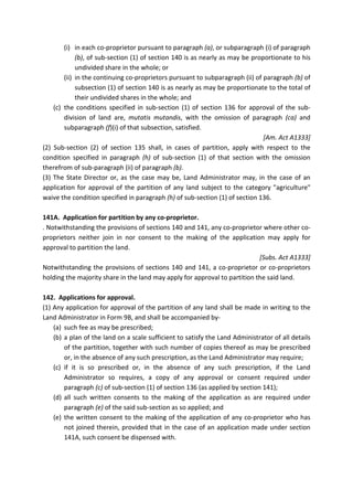 (i) in each co-proprietor pursuant to paragraph (a), or subparagraph (i) of paragraph
(b), of sub-section (1) of section 140 is as nearly as may be proportionate to his
undivided share in the whole; or
(ii) in the continuing co-proprietors pursuant to subparagraph (ii) of paragraph (b) of
subsection (1) of section 140 is as nearly as may be proportionate to the total of
their undivided shares in the whole; and
(c) the conditions specified in sub-section (1) of section 136 for approval of the sub-
division of land are, mutatis mutandis, with the omission of paragraph (ca) and
subparagraph (f)(i) of that subsection, satisfied.
[Am. Act A1333]
(2) Sub-section (2) of section 135 shall, in cases of partition, apply with respect to the
condition specified in paragraph (h) of sub-section (1) of that section with the omission
therefrom of sub-paragraph (ii) of paragraph (b).
(3) The State Director or, as the case may be, Land Administrator may, in the case of an
application for approval of the partition of any land subject to the category "agriculture"
waive the condition specified in paragraph (h) of sub-section (1) of section 136.
141A. Application for partition by any co-proprietor.
. Notwithstanding the provisions of sections 140 and 141, any co-proprietor where other co-
proprietors neither join in nor consent to the making of the application may apply for
approval to partition the land.
[Subs. Act A1333]
Notwithstanding the provisions of sections 140 and 141, a co-proprietor or co-proprietors
holding the majority share in the land may apply for approval to partition the said land.
142. Applications for approval.
(1) Any application for approval of the partition of any land shall be made in writing to the
Land Administrator in Form 9B, and shall be accompanied by-
(a) such fee as may be prescribed;
(b) a plan of the land on a scale sufficient to satisfy the Land Administrator of all details
of the partition, together with such number of copies thereof as may be prescribed
or, in the absence of any such prescription, as the Land Administrator may require;
(c) if it is so prescribed or, in the absence of any such prescription, if the Land
Administrator so requires, a copy of any approval or consent required under
paragraph (c) of sub-section (1) of section 136 (as applied by section 141);
(d) all such written consents to the making of the application as are required under
paragraph (e) of the said sub-section as so applied; and
(e) the written consent to the making of the application of any co-proprietor who has
not joined therein, provided that in the case of an application made under section
141A, such consent be dispensed with.
 