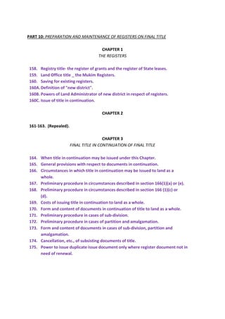 PART 10: PREPARATION AND MAINTENANCE OF REGISTERS ON FINAL TITLE
CHAPTER 1
THE REGISTERS
158. Registry title- the register of grants and the register of State leases.
159. Land Office title _ the Mukim Registers.
160. Saving for existing registers.
160A.Definition of "new district".
160B. Powers of Land Administrator of new district in respect of registers.
160C. Issue of title in continuation.
CHAPTER 2
161-163. (Repealed).
CHAPTER 3
FINAL TITLE IN CONTINUATION OF FINAL TITLE
164. When title in continuation may be issued under this Chapter.
165. General provisions with respect to documents in continuation.
166. Circumstances in which title in continuation may be issued to land as a
whole.
167. Preliminary procedure in circumstances described in section 166(1)(a) or (e).
168. Preliminary procedure in circumstances described in section 166 (1)(c) or
(d).
169. Costs of issuing title in continuation to land as a whole.
170. Form and content of documents in continuation of title to land as a whole.
171. Preliminary procedure in cases of sub-division.
172. Preliminary procedure in cases of partition and amalgamation.
173. Form and content of documents in cases of sub-division, partition and
amalgamation.
174. Cancellation, etc., of subsisting documents of title.
175. Power to issue duplicate issue document only where register document not in
need of renewal.
 