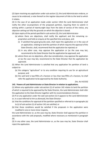(2) Upon receiving any application under sub-section (1), the Land Administrator endorse, or
cause to be endorsed, a note thereof on the register document of title to the land to which
it relates.
(3) In the case of an application made under section 141A the Land Administrator shall
notify the other co-proprietors of the proposed partition, requiring them to submit in
writing within a period of twenty-eight days from the date of service of the notice, any
objection setting out fully the grounds on which the objection is based.
(4) Upon expiry of the period specified in sub-section (3), the Land Administrator-
(a) where there are objections, shall notify the applicant and the remaining co-
proprietors and hold an enquiry at the specified time and place, and-
(i) if satisfied that good grounds exist, shall reject the application or in the case of
an application, relating to land the partition of which requires the approval of the
State Director, shall, recommend that the application be rejected; or
(ii) in any other case, may approve the application or (as the case may be),
recommend to the State Director that the application be approved; and
(b) where there are no objections, after due consideration, may approve the application
or (as the case may be), recommend to the State Director that the application be
approved.
(5) When the Land Administrator is satisfied that any application for partition of land is
subject to-
(a) the category "agriculture" or to any condition requiring its use for an agricultural
purpose; and
(b) the said land is two-fifths of a hectare or less than two-fifths of a hectare, he shall
refer the application to be approved by the State Authority.
[Ins. Act A1333]
143. Powers of Land Administrator or State Director in relation to applications.
(1) Where any application under sub-section (1) of section 142 relates to land the partition
of which is required to be approved by the State Director, the Land Administrator shall refer
the application to the State Director together with his recommendations thereon.
(2) If on any application under the said sub-section (1) it appears to the Land Administrator
or, in a case referred to him as aforesaid, the State Director-
(a) that the conditions for approval of the partition specified or referred to in paragraphs (a)
to (c) of sub-section (1) of section 141 are satisfied, or
(b) that those conditions would be satisfied if the proposals in the application were
modified in one or more minor respects,
the Land Administrator or, as the case may be, State Director shall approve the partition in
accordance with the said proposals, modified where necessary as mentioned in paragraph
(b).
(3) In any other case, the Land Administrator or, as the case may be, State Director shall
reject the application.
 