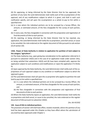 (4) On approving, or being informed by the State Director that he has approved, the
partition of any land, the Land Administrator shall notify each of the co-proprietors of the
approval, and of any modifications subject to which it is given, and shall in each such
notification specify, and call upon the co-proprietors as a whole to pay to him within a
specified time-
(a) in a case where the individual portions are to be surveyed by a Survey Officer, the
amount, or estimated amount, of the fees chargeable for the survey of each portion,
and
(b) in every case, the fees chargeable in connection with the preparation and registration of
final documents of title to each portion.
(5) On rejecting, or being informed by the State Director that he has rejected, any
application, the Land Administrator shall notify the co-proprietors, and shall cancel, or cause
to be cancelled, the note endorsed on the register document of title pursuant to sub-section
(2) of section 142.
143A. Power of State Authority in relation to application for partition of land subject to
the category "agriculture".
(1) The State Authority may, upon giving due consideration to the application referred to it
pursuant to subsection 142(5) and in the case of an application made under section 141a,
on being satisfied that subsections 142(3) and (4) have been complied with, approve the
application subject to such conditions and modifications or reject the application if it thinks
fit.
(2) Upon approval by the State Authority, the Land Administrator shall notify each of the co-
proprietors of such approval subject to any condition or modification subject to which the
approval is given.
(3) The Land Administrator shall call upon the co-proprietor who applies to partition the said
land to pay to him within a specified time-
(a) in a case where the individual portions are to be surveyed by a Survey Officer, the
amount, or estimated amount, of the fees chargeable for the survey of each portion;
and
(b) the fees chargeable in connection with the preparation and registration of final
documents of title to each portion.
(4) Where the State Authority rejects an application, the Land Administrator shall notify the
co-proprietors and shall cancel, or cause to be cancelled, the note endorsed on the register
document of title pursuant to subsection 142(2).
[Ins. Act A1333]
144. Issue of title to individual portions.
The provisions of section 139 shall have effect, mutatis mutandis, where the partition of any
land has been approved under this Chapter as they have effect where the sub-division of
any land has been approved under Chapter 1.
 