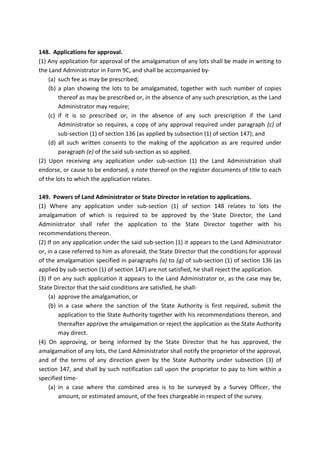 148. Applications for approval.
(1) Any application for approval of the amalgamation of any lots shall be made in writing to
the Land Administrator in Form 9C, and shall be accompanied by-
(a) such fee as may be prescribed;
(b) a plan showing the lots to be amalgamated, together with such number of copies
thereof as may be prescribed or, in the absence of any such prescription, as the Land
Administrator may require;
(c) if it is so prescribed or, in the absence of any such prescription if the Land
Administrator so requires, a copy of any approval required under paragraph (c) of
sub-section (1) of section 136 (as applied by subsection (1) of section 147); and
(d) all such written consents to the making of the application as are required under
paragraph (e) of the said sub-section as so applied.
(2) Upon receiving any application under sub-section (1) the Land Administration shall
endorse, or cause to be endorsed, a note thereof on the register documents of title to each
of the lots to which the application relates.
149. Powers of Land Administrator or State Director in relation to applications.
(1) Where any application under sub-section (1) of section 148 relates to lots the
amalgamation of which is required to be approved by the State Director, the Land
Administrator shall refer the application to the State Director together with his
recommendations thereon.
(2) If on any application under the said sub-section (1) it appears to the Land Administrator
or, in a case referred to him as aforesaid, the State Director that the conditions for approval
of the amalgamation specified in paragraphs (a) to (g) of sub-section (1) of section 136 (as
applied by sub-section (1) of section 147) are not satisfied, he shall reject the application.
(3) If on any such application it appears to the Land Administrator or, as the case may be,
State Director that the said conditions are satisfied, he shall-
(a) approve the amalgamation, or
(b) in a case where the sanction of the State Authority is first required, submit the
application to the State Authority together with his recommendations thereon, and
thereafter approve the amalgamation or reject the application as the State Authority
may direct.
(4) On approving, or being informed by the State Director that he has approved, the
amalgamation of any lots, the Land Administrator shall notify the proprietor of the approval,
and of the terms of any direction given by the State Authority under subsection (3) of
section 147, and shall by such notification call upon the proprietor to pay to him within a
specified time-
(a) in a case where the combined area is to be surveyed by a Survey Officer, the
amount, or estimated amount, of the fees chargeable in respect of the survey.
 