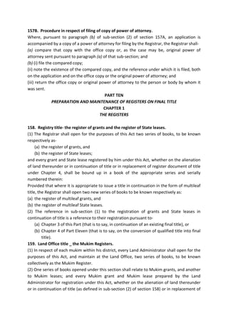 157B. Procedure in respect of filing of copy of power of attorney.
Where, pursuant to paragraph (b) of sub-section (2) of section 157A, an application is
accompanied by a copy of a power of attorney for filing by the Registrar, the Registrar shall-
(a) compare that copy with the office copy or, as the case may be, original power of
attorney sent pursuant to paragraph (a) of that sub-section; and
(b) (i) file the compared copy;
(ii) note the existence of the compared copy, and the reference under which it is filed, both
on the application and on the office copy or the original power of attorney; and
(iii) return the office copy or original power of attorney to the person or body by whom it
was sent.
PART TEN
PREPARATION AND MAINTENANCE OF REGISTERS ON FINAL TITLE
CHAPTER 1
THE REGISTERS
158. Registry title- the register of grants and the register of State leases.
(1) The Registrar shall open for the purposes of this Act two series of books, to be known
respectively as-
(a) the register of grants, and
(b) the register of State leases;
and every grant and State lease registered by him under this Act, whether on the alienation
of land thereunder or in continuation of title or in replacement of register document of title
under Chapter 4, shall be bound up in a book of the appropriate series and serially
numbered therein:
Provided that where it is appropriate to issue a title in continuation in the form of multileaf
title, the Registrar shall open two new series of books to be known respectively as:
(a) the register of multileaf grants, and
(b) the register of multileaf State leases.
(2) The reference in sub-section (1) to the registration of grants and State leases in
continuation of title is a reference to their registration pursuant to-
(a) Chapter 3 of this Part (that is to say, in continuation of an existing final title), or
(b) Chapter 4 of Part Eleven (that is to say, on the conversion of qualified title into final
title).
159. Land Office title _ the Mukim Registers.
(1) In respect of each mukim within his district, every Land Administrator shall open for the
purposes of this Act, and maintain at the Land Office, two series of books, to be known
collectively as the Mukim Register.
(2) One series of books opened under this section shall relate to Mukim grants, and another
to Mukim leases; and every Mukim grant and Mukim lease prepared by the Land
Administrator for registration under this Act, whether on the alienation of land thereunder
or in continuation of title (as defined in sub-section (2) of section 158) or in replacement of
 