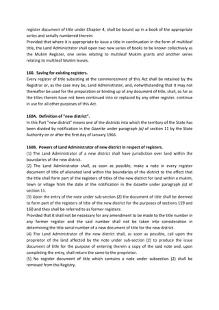 register document of title under Chapter 4, shall be bound up in a book of the appropriate
series and serially numbered therein:
Provided that where it is appropriate to issue a title in continuation in the form of multileaf
title, the Land Administrator shall open two new series of books to be known collectively as
the Mukim Register, one series relating to multileaf Mukim grants and another series
relating to multileaf Mukim leases.
160. Saving for existing registers.
Every register of title subsisting at the commencement of this Act shall be retained by the
Registrar or, as the case may be, Land Administrator, and, notwithstanding that it may not
thereafter be used for the preparation or binding up of any document of title, shall, so far as
the titles therein have not been continued into or replaced by any other register, continue
in use for all other purposes of this Act.
160A. Definition of "new district".
In this Part "new district" means one of the districts into which the territory of the State has
been divided by notification in the Gazette under paragraph (a) of section 11 by the State
Authority on or after the first day of January 1966.
160B. Powers of Land Administrator of new district in respect of registers.
(1) The Land Administrator of a new district shall have jurisdiction over land within the
boundaries of the new district.
(2) The Land Administrator shall, as soon as possible, make a note in every register
document of title of alienated land within the boundaries of the district to the effect that
the title shall form part of the registers of titles of the new district for land within a mukim,
town or village from the date of the notification in the Gazette under paragraph (a) of
section 11.
(3) Upon the entry of the note under sub-section (2) the document of title shall be deemed
to form part of the registers of title of the new district for the purposes of sections 159 and
160 and they shall be referred to as former registers:
Provided that it shall not be necessary for any amendment to be made to the title number in
any former register and the said number shall not be taken into consideration in
determining the title serial number of a new document of title for the new district.
(4) The Land Administrator of the new district shall, as soon as possible, call upon the
proprietor of the land affected by the note under sub-section (2) to produce the issue
document of title for the purpose of entering therein a copy of the said note and, upon
completing the entry, shall return the same to the proprietor.
(5) No register document of title which contains a note under subsection (2) shall be
removed from the Registry.
 