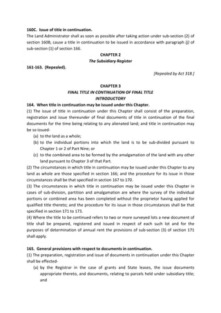 160C. Issue of title in continuation.
The Land Administrator shall as soon as possible after taking action under sub-section (2) of
section 160B, cause a title in continuation to be issued in accordance with paragraph (j) of
sub-section (1) of section 166.
CHAPTER 2
The Subsidiary Register
161-163. (Repealed).
[Repealed by Act 318.]
CHAPTER 3
FINAL TITLE IN CONTINUATION OF FINAL TITLE
INTRODUCTORY
164. When title in continuation may be issued under this Chapter.
(1) The issue of title in continuation under this Chapter shall consist of the preparation,
registration and issue thereunder of final documents of title in continuation of the final
documents for the time being relating to any alienated land; and title in continuation may
be so issued-
(a) to the land as a whole;
(b) to the individual portions into which the land is to be sub-divided pursuant to
Chapter 1 or 2 of Part Nine; or
(c) to the combined area to be formed by the amalgamation of the land with any other
land pursuant to Chapter 3 of that Part.
(2) The circumstances in which title in continuation may be issued under this Chapter to any
land as whole are those specified in section 166; and the procedure for its issue in those
circumstances shall be that specified in section 167 to 170.
(3) The circumstances in which title in continuation may be issued under this Chapter in
cases of sub-division, partition and amalgamation are where the survey of the individual
portions or combined area has been completed without the proprietor having applied for
qualified title thereto; and the procedure for its issue in those circumstances shall be that
specified in section 171 to 173.
(4) Where the title to be continued refers to two or more surveyed lots a new document of
title shall be prepared, registered and issued in respect of each such lot and for the
purposes of determination of annual rent the provisions of sub-section (3) of section 171
shall apply.
165. General provisions with respect to documents in continuation.
(1) The preparation, registration and issue of documents in continuation under this Chapter
shall be effected-
(a) by the Registrar in the case of grants and State leases, the issue documents
appropriate thereto, and documents, relating to parcels held under subsidiary title;
and
 