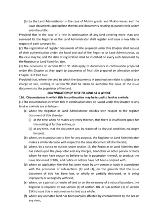 (b) by the Land Administrator in the case of Mukim grants and Mukim leases and the
issue documents appropriate thereto and documents relating to parcels held under
subsidiary title:
Provided that in the case of a title in continuation of any land covering more than one
surveyed lot the Registrar or the Land Administrator shall register and issue a new title in
respect of each surveyed lot.
(2) The registration of register documents of title prepared under this Chapter shall consist
of their authentication under the hand and seal of the Registrar or Land Administrator, as
the case may be; and the date of registration shall be inscribed on every such document by
the Registrar or Land Administrator.
(3) The provisions of sections 89 to 91 shall apply to documents in continuation prepared
under this Chapter as they apply to documents of final title prepared on alienation under
Chapter 3 of Part Five:
Provided that, where the land to which the documents in continuation relate is subject to a
charge or lien, nothing in section 90 shall be taken to authorise the issue of the issue
documents to the proprietor of the land.
CONTINUATION OF TITLE TO LAND AS A WHOLE
166. Circumstances in which title in continuation may be issued to land as a whole.
(1) The circumstances in which title in continuation may be issued under this Chapter to any
land as a whole are as follows-
(a) where the Registrar or Land Administrator decides with respect to the register
document of title thereto-
(i) at the time when he makes any entry thereon, that there is insufficient space for
the making of further entries, or
(ii) at any time, that the document can, by reason of its physical condition, no longer
be used;
(b) where, on its production to him for any purpose, the Registrar or Land Administrator
makes a similar decision with respect to the issue document of title thereto;
(c) where, by a notice or notices under section 15, the Registrar or Land Administrator
has called upon the proprietor and any chargee, lienholder or other person or body
whom he may have reason to believe to be in possession thereof, to produce the
issue document of title, and notice or notices have not been complied with;
(d) where an application therefor has been made by any person or body in accordance
with the provisions of sub-sections (2) and (3), on the grounds that the issue
document of title has been lost, or wholly or partially destroyed, or is being
improperly or wrongfully withheld;
(e) where, on a partial surrender of land or on the re-survey of a natural boundary, the
Registrar is required by sub-section (3) of section 202 or sub-section (3) of section
354 to issue title in continuation to land as a whole;
(f) where any alienated land has been partially affected by encroachment by the sea or
any river;
 
