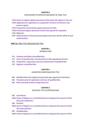CHAPTER 4
REPLACEMENT OF REGISTER DOCUMENT OF FINAL TITLE
175A.Power to replace register document of title where the register is lost, etc.
175B. Application for registration as a proprietor of land or of interest in the
present register.
175C. Preparation of provisional register document of title.
175D.Provisional register document of title to be opened for inspection.
175E. Objection.
175F. Authentication of the provisional register document and the effect of such
authentication.
PART 11: FINAL TITLE AND QUALIFIED TITLE
CHAPTER 1
INTRODUCTORY
176. Purposes and effect of qualified title.
177. Forms of qualified title, and documents of title appropriate thereto.
178. Preparation, registration and issue of documents of qualified title.
179. Registers of qualified title.
CHAPTER 2
ALIENATION UNDER QUALIFIED TITLE
180. Qualified title to be registered and issued upon approval of alienation.
181. Procedure prior to registration and issue of qualified title.
182. Rent to be paid on basis of approved area.
CHAPTER 3
QUALIFIED TITLE IN CONTINUATION
183. Sub-division.
183A.Power of Registrar or Land Administrator relating to the issuance of final
title upon subdivision.
184. Partition.
184A.Power of Registrar or Land Administrator relating to the issuance of final
title upon partition.
185. Amalgamation.
185A.Power of Registrar or Land Administrator relating to the issuance of final
 