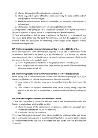 (g) where a document of title relates to more than one lot;
(h) where only part of a piece of land has been acquired by the State and the part left
unacquired has been resurveyed;
(i) where the Registrar or Land Administrator decides that a multileaf title is required to
be issued; and
(j) where action has been taken under sub-section (2) of section 160B.
(2) An application under paragraph (d) of sub-section (1) may be made by the proprietor of
the land in question, or by any person or body claiming through the proprietor.
(3) Every such application shall be made in writing to the Registrar or, in the case of land
held under Land Office title, the Land Administrator, and shall be supported by such
evidence of the loss, destruction or withholding therein alleged as the Registrar or Land
Administrator may require.
167. Preliminary procedure in circumstances described in section 166(1)(a) or (e).
Where the Registrar or Land Administrator proposes to issue title in continuation in the
circumstances described in paragraph (a) or (e) of subsection (1) of section 166, and the
issue document of title to the land is not at the time in his issue document of title to the
land is not at the time in his hands, he shall-
(a) call for its production as mentioned in paragraph (c) of that subsection, and
(b) if it is not produced, take the further steps required by section 168 for cases falling
within the said paragraph (c).
168. Preliminary procedure in circumstances described in section 166 (1)(c) or (d).
Before issuing title in continuation in the circumstances described in paragraph (c) or (d) of
sub-section (1) of section 166, the Registrar or Land Administrator shall-
(a) cause notice of his intention to do so to be published in the Gazette in Form 10D,
and
(b) cause copies of the notice to be served on every person or body having a registered
interest in the land, and to be published in accordance with the provisions of section
433.
169. Costs of issuing title in continuation to land as a whole.
(1) The fees chargeable in connection with the issue of title in continuation under this
Chapter to any land as a whole shall be payable-
(a) where it is issued on the application of any person or body under paragraph (d) of
sub-section (1) of section 166, by the applicant;
(b) in any other case, by the proprietor.
(2) In a case falling within paragraph (a) of sub-section (1), the said fees shall be paid before
title in continuation is issued; and in any other case they shall, if not sooner paid, be added
to, and deemed for all the purposes of this Act to form part of, the rent next due in respect
of the land.
 