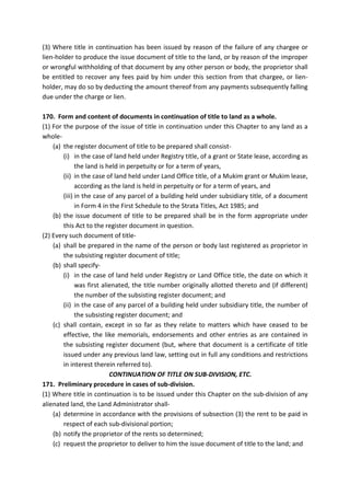 (3) Where title in continuation has been issued by reason of the failure of any chargee or
lien-holder to produce the issue document of title to the land, or by reason of the improper
or wrongful withholding of that document by any other person or body, the proprietor shall
be entitled to recover any fees paid by him under this section from that chargee, or lien-
holder, may do so by deducting the amount thereof from any payments subsequently falling
due under the charge or lien.
170. Form and content of documents in continuation of title to land as a whole.
(1) For the purpose of the issue of title in continuation under this Chapter to any land as a
whole-
(a) the register document of title to be prepared shall consist-
(i) in the case of land held under Registry title, of a grant or State lease, according as
the land is held in perpetuity or for a term of years,
(ii) in the case of land held under Land Office title, of a Mukim grant or Mukim lease,
according as the land is held in perpetuity or for a term of years, and
(iii) in the case of any parcel of a building held under subsidiary title, of a document
in Form 4 in the First Schedule to the Strata Titles, Act 1985; and
(b) the issue document of title to be prepared shall be in the form appropriate under
this Act to the register document in question.
(2) Every such document of title-
(a) shall be prepared in the name of the person or body last registered as proprietor in
the subsisting register document of title;
(b) shall specify-
(i) in the case of land held under Registry or Land Office title, the date on which it
was first alienated, the title number originally allotted thereto and (if different)
the number of the subsisting register document; and
(ii) in the case of any parcel of a building held under subsidiary title, the number of
the subsisting register document; and
(c) shall contain, except in so far as they relate to matters which have ceased to be
effective, the like memorials, endorsements and other entries as are contained in
the subsisting register document (but, where that document is a certificate of title
issued under any previous land law, setting out in full any conditions and restrictions
in interest therein referred to).
CONTINUATION OF TITLE ON SUB-DIVISION, ETC.
171. Preliminary procedure in cases of sub-division.
(1) Where title in continuation is to be issued under this Chapter on the sub-division of any
alienated land, the Land Administrator shall-
(a) determine in accordance with the provisions of subsection (3) the rent to be paid in
respect of each sub-divisional portion;
(b) notify the proprietor of the rents so determined;
(c) request the proprietor to deliver to him the issue document of title to the land; and
 
