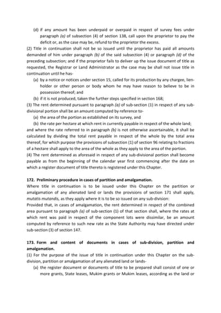 (d) if any amount has been underpaid or overpaid in respect of survey fees under
paragraph (a) of subsection (4) of section 138, call upon the proprietor to pay the
deficit or, as the case may be, refund to the proprietor the excess.
(2) Title in continuation shall not be so issued until the proprietor has paid all amounts
demanded of him under paragraph (b) of the said subsection (4) or paragraph (d) of the
preceding subsection; and if the proprietor fails to deliver up the issue document of title as
requested, the Registrar or Land Administrator as the case may be shall not issue title in
continuation until he has-
(a) by a notice or notices under section 15, called for its production by any chargee, lien-
holder or other person or body whom he may have reason to believe to be in
possession thereof; and
(b) if it is not produced, taken the further steps specified in section 168;
(3) The rent determined pursuant to paragraph (a) of sub-section (1) in respect of any sub-
divisional portion shall be an amount computed by reference to-
(a) the area of the portion as established on its survey, and
(b) the rate per hectare at which rent in currently payable in respect of the whole land;
and where the rate referred to in paragraph (b) is not otherwise ascertainable, it shall be
calculated by dividing the total rent payable in respect of the whole by the total area
thereof, for which purpose the provisions of subsection (1) of section 96 relating to fractions
of a hectare shall apply to the area of the whole as they apply to the area of the portion.
(4) The rent determined as aforesaid in respect of any sub-divisional portion shall become
payable as from the beginning of the calendar year first commencing after the date on
which a register document of title thereto is registered under this Chapter.
172. Preliminary procedure in cases of partition and amalgamation.
Where title in continuation is to be issued under this Chapter on the partition or
amalgamation of any alienated land or lands the provisions of section 171 shall apply,
mutatis mutandis, as they apply where it is to be so issued on any sub-division:
Provided that, in cases of amalgamation, the rent determined in respect of the combined
area pursuant to paragraph (a) of sub-section (1) of that section shall, where the rates at
which rent was paid in respect of the component lots were dissimilar, be an amount
computed by reference to such new rate as the State Authority may have directed under
sub-section (3) of section 147.
173. Form and content of documents in cases of sub-division, partition and
amalgamation.
(1) For the purpose of the issue of title in continuation under this Chapter on the sub-
division, partition or amalgamation of any alienated land or lands-
(a) the register document or documents of title to be prepared shall consist of one or
more grants, State leases, Mukim grants or Mukim leases, according as the land or
 