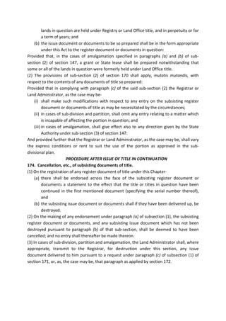 lands in question are held under Registry or Land Office title, and in perpetuity or for
a term of years; and
(b) the issue document or documents to be so prepared shall be in the form appropriate
under this Act to the register document or documents in question:
Provided that, in the cases of amalgamation specified in paragraphs (a) and (b) of sub-
section (2) of section 147, a grant or State lease shall be prepared notwithstanding that
some or all of the lands in question were formerly held under Land Office title.
(2) The provisions of sub-section (2) of section 170 shall apply, mutatis mutandis, with
respect to the contents of any documents of title so prepared:
Provided that in complying with paragraph (c) of the said sub-section (2) the Registrar or
Land Administrator, as the case may be-
(i) shall make such modifications with respect to any entry on the subsisting register
document or documents of title as may be necessitated by the circumstances;
(ii) in cases of sub-division and partition, shall omit any entry relating to a matter which
is incapable of affecting the portion in question; and
(iii) in cases of amalgamation, shall give effect also to any direction given by the State
Authority under sub-section (3) of section 147:
And provided further that the Registrar or Land Administrator, as the case may be, shall vary
the express conditions or rent to suit the use of the portion as approved in the sub-
divisional plan.
PROCEDURE AFTER ISSUE OF TITLE IN CONTINUATION
174. Cancellation, etc., of subsisting documents of title.
(1) On the registration of any register document of title under this Chapter-
(a) there shall be endorsed across the face of the subsisting register document or
documents a statement to the effect that the title or titles in question have been
continued in the first mentioned document (specifying the serial number thereof),
and
(b) the subsisting issue document or documents shall if they have been delivered up, be
destroyed.
(2) On the making of any endorsement under paragraph (a) of subsection (1), the subsisting
register document or documents, and any subsisting issue document which has not been
destroyed pursuant to paragraph (b) of that sub-section, shall be deemed to have been
cancelled; and no entry shall thereafter be made thereon.
(3) In cases of sub-division, partition and amalgamation, the Land Administrator shall, where
appropriate, transmit to the Registrar, for destruction under this section, any issue
document delivered to him pursuant to a request under paragraph (c) of subsection (1) of
section 171, or, as, the case may be, that paragraph as applied by section 172.
 