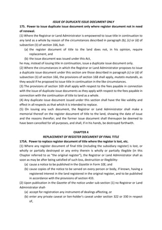 ISSUE OF DUPLICATE ISSUE DOCUMENT ONLY
175. Power to issue duplicate issue document only where register document not in need
of renewal.
(1) Where the Registrar or Land Administrator is empowered to issue title in continuation to
any land as a whole by reason of the circumstances described in paragraph (b), (c) or (d) of
subsection (1) of section 166, but-
(a) the register document of title to the land does not, in his opinion, require
replacement, and
(b) the issue document was issued under this Act,
he may, instead of issuing title in continuation, issue a duplicate issue document only.
(2) Where the circumstances in which the Registrar or Land Administrator proposes to issue
a duplicate issue document under this section are those described in paragraph (c) or (d) of
subsection (1) of section 166, the provisions of section 168 shall apply, mutatis mutandis, as
they would if he proposed to issue title in continuation in the like circumstances.
(3) The provisions of section 169 shall apply with respect to the fees payable in connection
with the issue of duplicate issue documents as they apply with respect to the fees payable in
connection with the continuation of title to land as a whole.
(4) Any duplicate issue document issued under this section shall have the like validity and
effect in all respects as that which it is intended to replace.
(5) On issuing any such document, the Registrar or Land Administrator shall make a
memorial thereof on the register document of title to the land, showing the date of issue
and the reasons therefor; and the former issue document shall thereupon be deemed to
have been cancelled for all purposes, and shall, if in his hands, be destroyed forthwith.
CHAPTER 4
REPLACEMENT OF REGISTER DOCUMENT OF FINAL TITLE
175A. Power to replace register document of title where the register is lost, etc.
(1) Where any register document of final title (including the subsidiary register) is lost, or
wholly or partially destroyed or any entry therein is wholly or partially illegible (in this
Chapter referred to as "the original register"), the Registrar or Land Administrator shall as
soon as may be after being satisfied of such loss, destruction or illegibility-
(a) cause a notice to be published in the Gazette in Form 10E; and
(b) cause copies of the notice to be served on every person or body, if known, having a
registered interest in the land registered in the original register, and to be published
in accordance with the provisions of section 433.
(2) Upon publication in the Gazette of the notice under sub-section (1) no Registrar or Land
Administrator shall-
(a) accept for registration any instrument of dealings affecting, or
(b) enter any private caveat or lien-holder's caveat under section 322 or 330 in respect
of,
 
