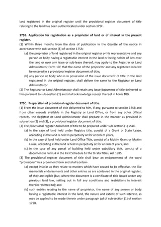 land registered in the original register until the provisional register document of title
relating to the land has been authenticated under section 175F.
175B. Application for registration as a proprietor of land or of interest in the present
register.
(1) Within three months from the date of publication in the Gazette of the notice in
accordance with sub-section (1) of section 175A-
(a) the proprietor of land registered in the original register or his representative and any
person or body having a registrable interest in the land or being holder of lien over
the land or over any lease or sub-lease thereof, may apply to the Registrar or Land
Administrator Form 10F that the name of the proprietor and any registered interest
be entered in a provisional register document of title;
(b) any person or body who is in possession of the issue document of title to the land
registered in the original register, shall deliver the same to the Registrar or Land
Administrator.
(2) The Registrar or Land Administrator shall retain any issue document of title delivered to
him pursuant to sub-section (1) and shall acknowledge receipt thereof in Form 10G.
175C. Preparation of provisional register document of title.
(1) From the issue document of title delivered to him, if any, pursuant to section 175B and
from other records available in the Registry or Land Office, or from any other official
records, the Registrar or Land Administrator shall prepare in the manner as provided in
subsection (2) and (3), a provisional register document of title.
(2) The provisional register document of title to be prepared under sub-section (1) shall-
(a) in the case of land held under Registry title, consist of a Grant or State Lease,
according as the land is held in perpetuity or for a term of years,
(b) in the case of land held under Land Office Title, consist of a Mukim Grant or Mukim
Lease, according as the land is held in perpetuity or for a term of years, and
(c) in the case of any parcel of building held under subsidiary title, consist of a
document in Form 4 in the First Schedule to the Strata Titles, Act 1985.
(3) The provisional register document of title shall bear an endorsement of the word
"provisional" in a prominent form and shall contain-
(a) except insofar as they relate to matters which have ceased to be effective, the like
memorials endorsements and other entries as are contained in the original register,
of they are legible (but, where the document is a certificate of title issued under any
previous land law, setting out in full any conditions and restrictions in interest
therein referred to); and
(b) such entries relating to the name of proprietor, the name of any person or body
having a registrable interest in the land, the nature and extent of such interest, as
may be applied to be made therein under paragraph (a) of sub-section (1) of section
175B.
 